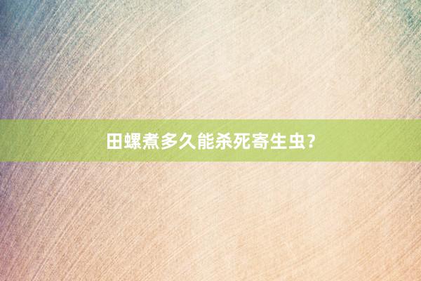 田螺煮多久能杀死寄生虫？