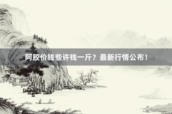 阿胶价钱些许钱一斤？最新行情公布！