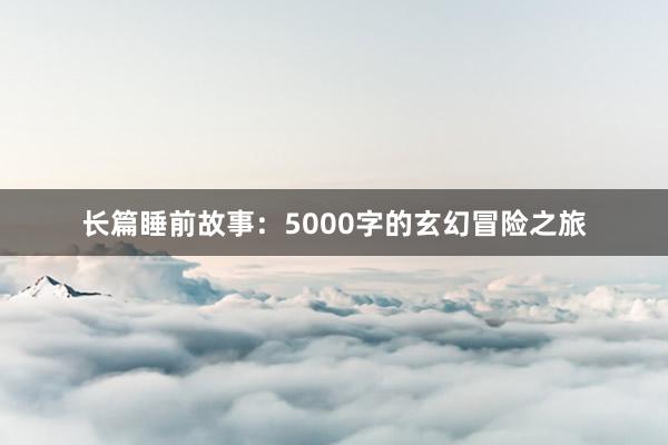 长篇睡前故事:5000字的玄幻冒险之旅