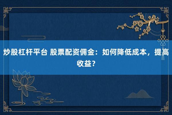 炒股杠杆平台 股票配资佣金：如何降低成本，提高收益？