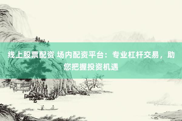 线上股票配资 场内配资平台:专业杠杆交易,助您把握投资机遇