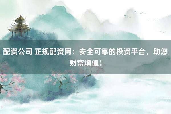 配资公司 正规配资网：安全可靠的投资平台，助您财富增值！
