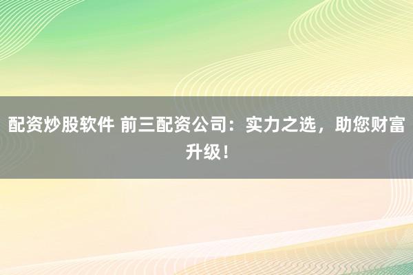 配资炒股软件 前三配资公司:实力之选,助您财富升级!