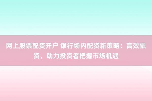 网上股票配资开户 银行场内配资新策略：高效融资，助力投资者把握市场机遇