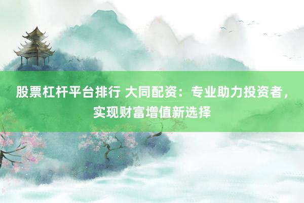 股票杠杆平台排行 大同配资：专业助力投资者，实现财富增值新选择