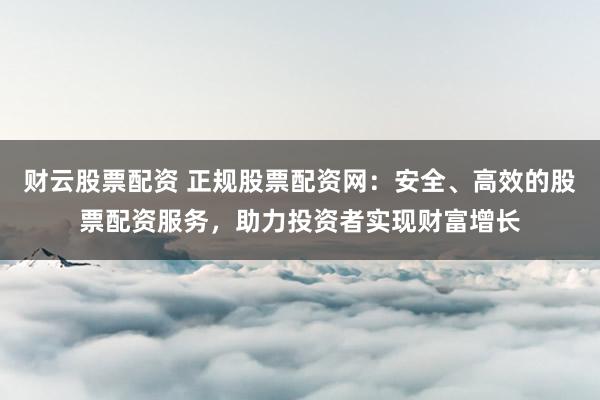 财云股票配资 正规股票配资网：安全、高效的股票配资服务，助力投资者实现财富增长