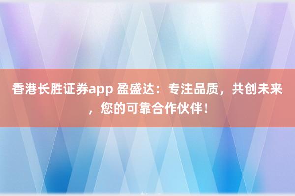 香港长胜证券app 盈盛达：专注品质，共创未来，您的可靠合作伙伴！