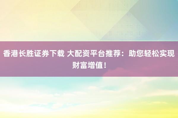 香港长胜证券下载 大配资平台推荐：助您轻松实现财富增值！