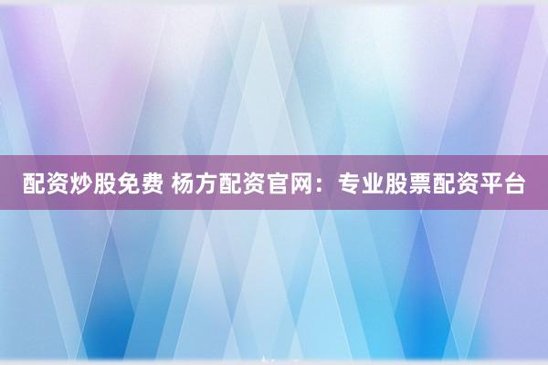配资炒股免费 杨方配资官网：专业股票配资平台