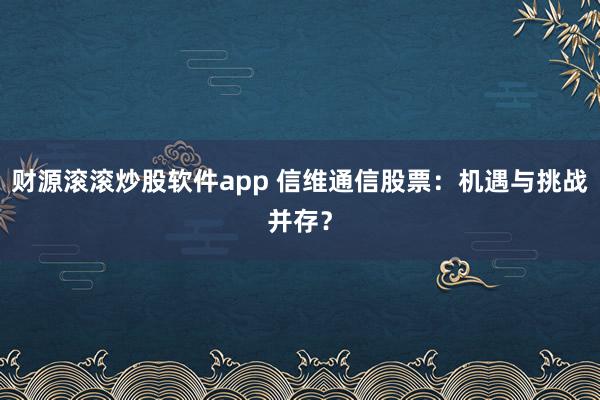财源滚滚炒股软件app 信维通信股票：机遇与挑战并存？