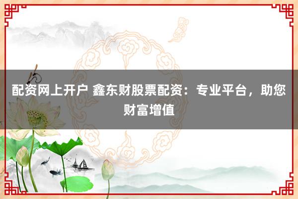 配资网上开户 鑫东财股票配资：专业平台，助您财富增值