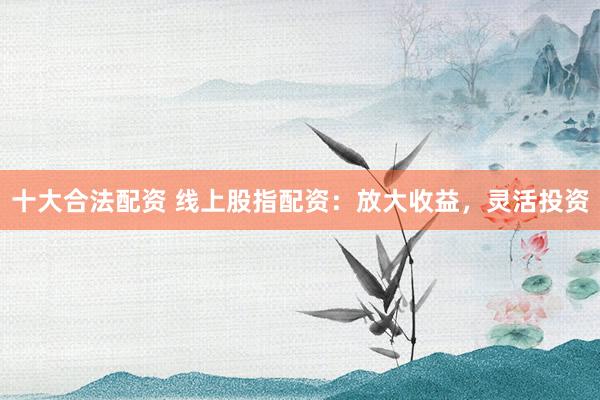 十大合法配资 线上股指配资：放大收益，灵活投资