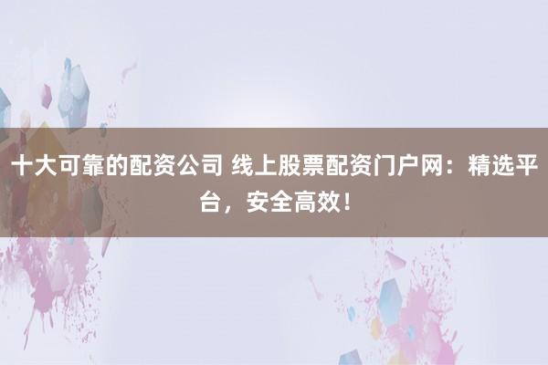 十大可靠的配资公司 线上股票配资门户网：精选平台，安全高效！