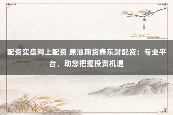配资实盘网上配资 原油期货鑫东财配资：专业平台，助您把握投资机遇