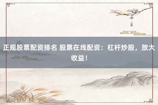 正规股票配资排名 股票在线配资：杠杆炒股，放大收益！