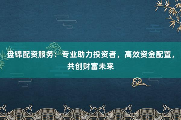 盘锦配资服务：专业助力投资者，高效资金配置，共创财富未来
