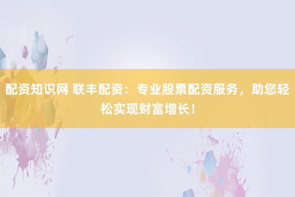 配资知识网 联丰配资:专业股票配资服务,助您轻松实现财富增长!