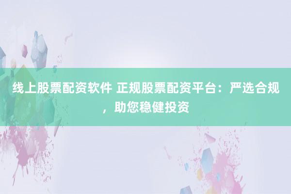 线上股票配资软件 正规股票配资平台：严选合规，助您稳健投资