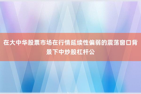 在大中华股票市场在行情延续性偏弱的震荡窗口背景下中炒股杠杆公