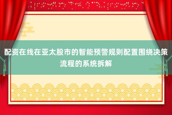 配资在线在亚太股市的智能预警规则配置围绕决策流程的系统拆解