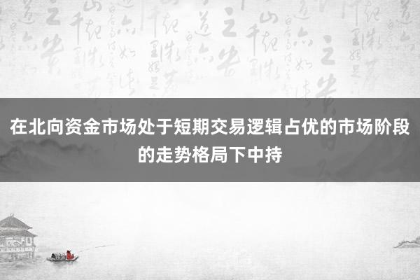 在北向资金市场处于短期交易逻辑占优的市场阶段的走势格局下中持