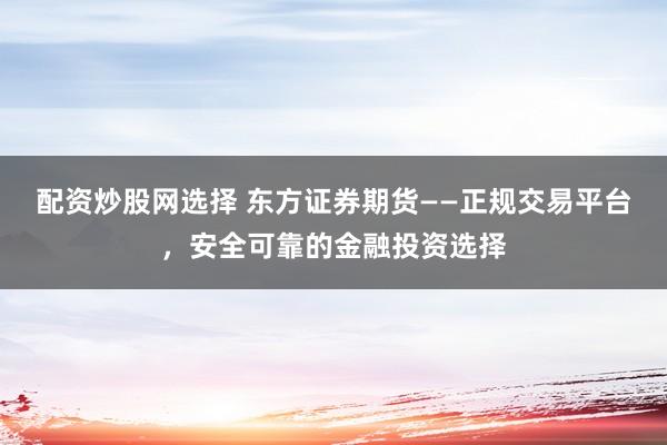 配资炒股网选择 东方证券期货——正规交易平台，安全可靠的金融投资选择