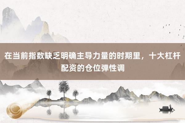 在当前指数缺乏明确主导力量的时期里，十大杠杆配资的仓位弹性调