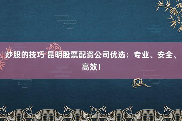 炒股的技巧 昆明股票配资公司优选：专业、安全、高效！