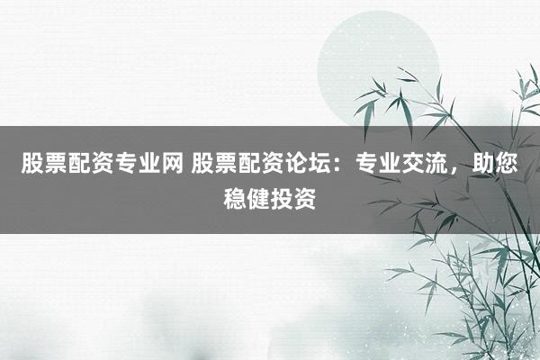 股票配资专业网 股票配资论坛:专业交流,助您稳健投资