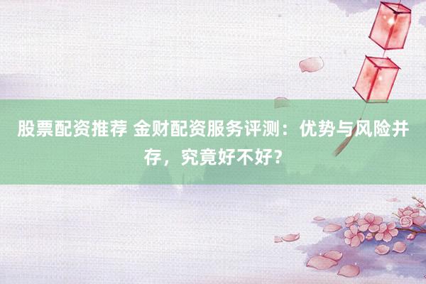 股票配资推荐 金财配资服务评测：优势与风险并存，究竟好不好？