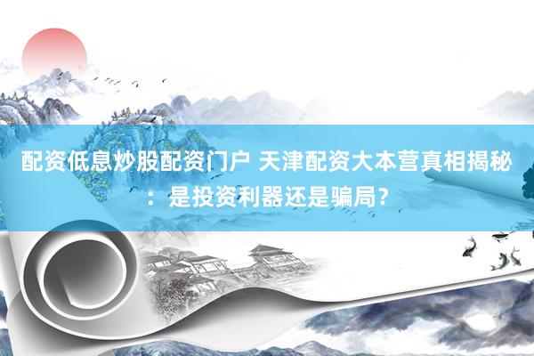 配资低息炒股配资门户 天津配资大本营真相揭秘：是投资利器还是骗局？