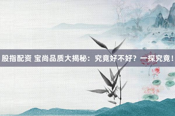 股指配资 宝尚品质大揭秘：究竟好不好？一探究竟！