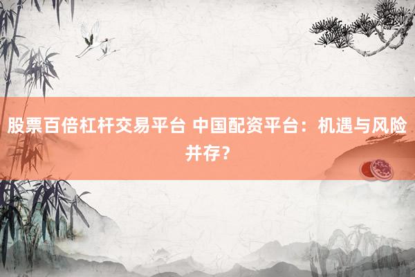 股票百倍杠杆交易平台 中国配资平台：机遇与风险并存？