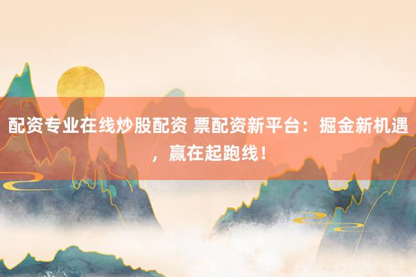 配资专业在线炒股配资 票配资新平台：掘金新机遇，赢在起跑线！