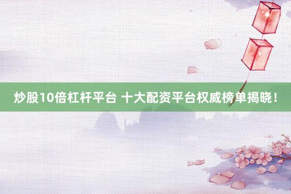 炒股10倍杠杆平台 十大配资平台权威榜单揭晓！