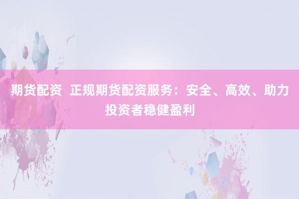 期货配资  正规期货配资服务：安全、高效、助力投资者稳健盈利