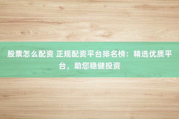 股票怎么配资 正规配资平台排名榜：精选优质平台，助您稳健投资