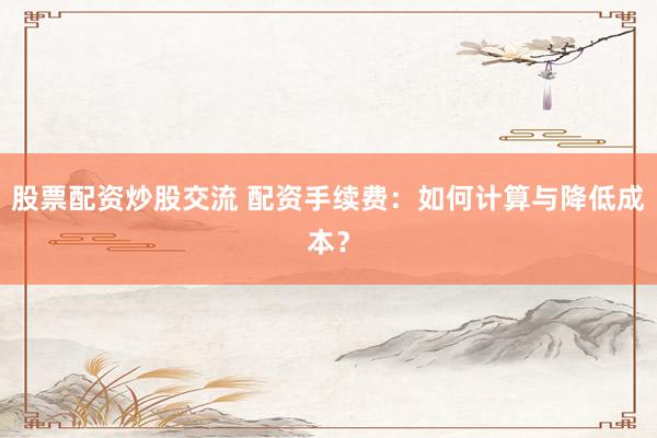 股票配资炒股交流 配资手续费：如何计算与降低成本？