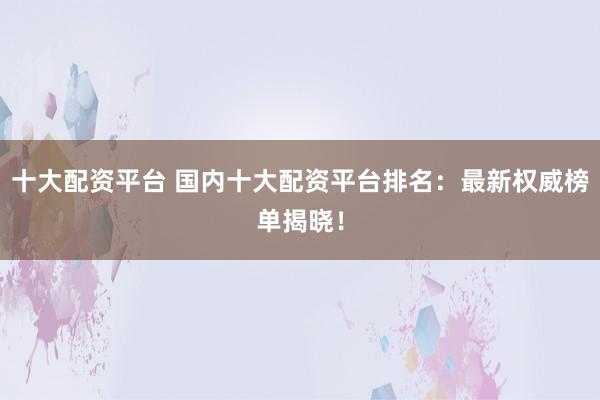 十大配资平台 国内十大配资平台排名：最新权威榜单揭晓！