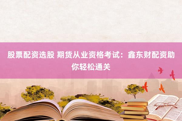 股票配资选股 期货从业资格考试：鑫东财配资助你轻松通关
