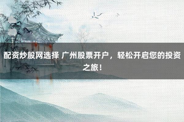 配资炒股网选择 广州股票开户，轻松开启您的投资之旅！