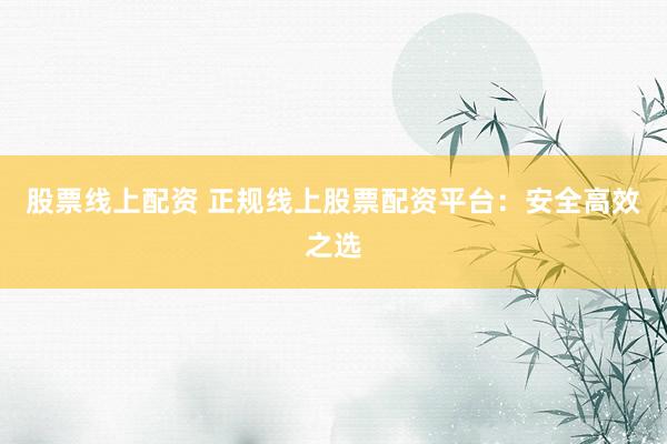 股票线上配资 正规线上股票配资平台：安全高效之选