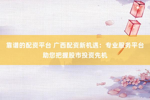 靠谱的配资平台 广西配资新机遇：专业服务平台助您把握股市投资先机