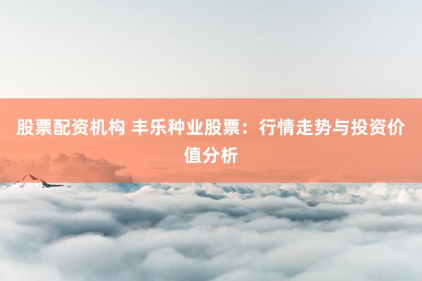 股票配资机构 丰乐种业股票：行情走势与投资价值分析