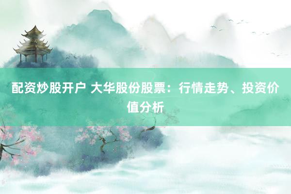 配资炒股开户 大华股份股票：行情走势、投资价值分析