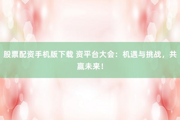 股票配资手机版下载 资平台大会：机遇与挑战，共赢未来！