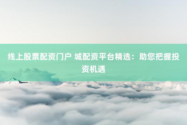 线上股票配资门户 城配资平台精选：助您把握投资机遇