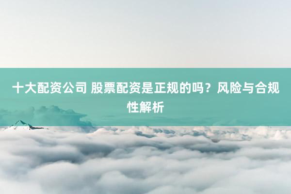 十大配资公司 股票配资是正规的吗？风险与合规性解析