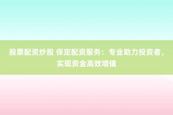 股票配资炒股 保定配资服务：专业助力投资者，实现资金高效增值