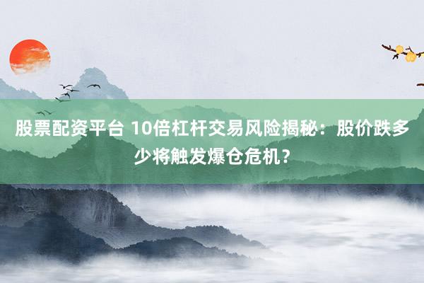 股票配资平台 10倍杠杆交易风险揭秘：股价跌多少将触发爆仓危机？